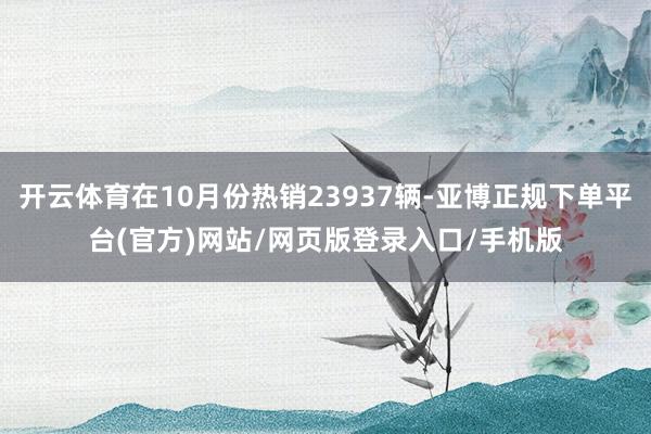 开云体育在10月份热销23937辆-亚博正规下单平台(官方)网站/网页版登录入口/手机版