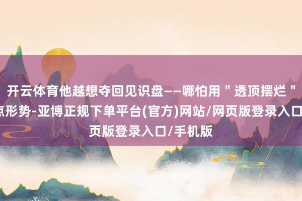 开云体育他越想夺回见识盘——哪怕用＂透顶摆烂＂这种极点形势-亚博正规下单平台(官方)网站/网页版登录入口/手机版