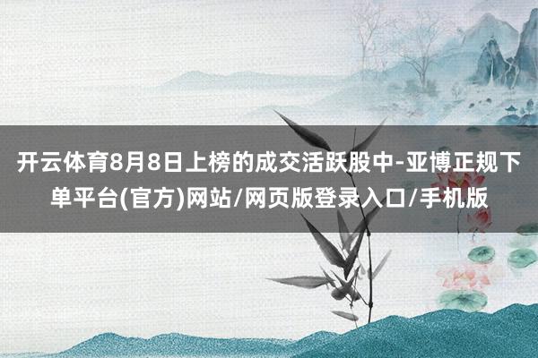 开云体育8月8日上榜的成交活跃股中-亚博正规下单平台(官方)网站/网页版登录入口/手机版