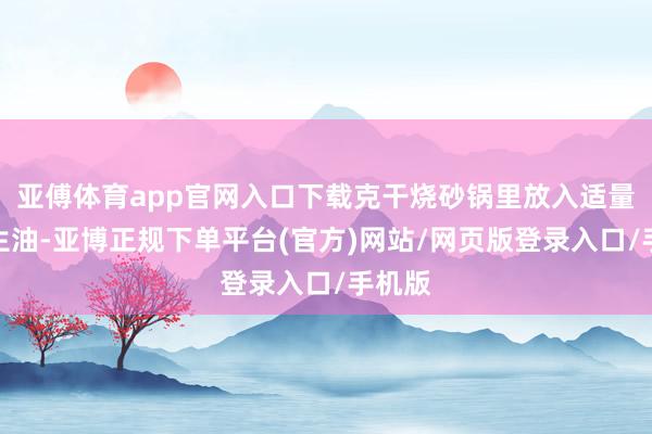亚傅体育app官网入口下载克干烧砂锅里放入适量的花生油-亚博正规下单平台(官方)网站/网页版登录入口/手机版
