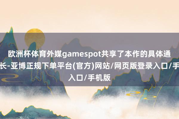 欧洲杯体育外媒gamespot共享了本作的具体通关时长-亚博正规下单平台(官方)网站/网页版登录入口/手机版