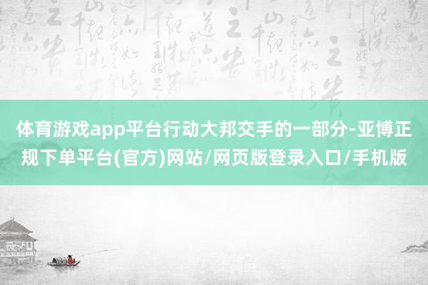 体育游戏app平台行动大邦交手的一部分-亚博正规下单平台(官方)网站/网页版登录入口/手机版