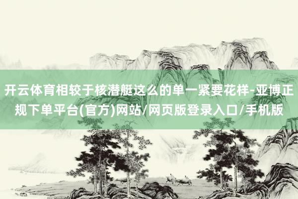 开云体育相较于核潜艇这么的单一紧要花样-亚博正规下单平台(官方)网站/网页版登录入口/手机版
