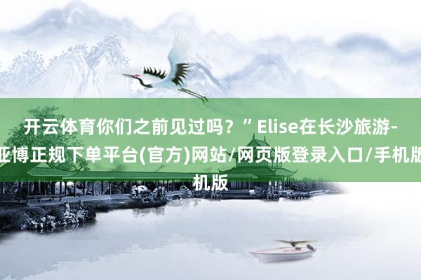开云体育你们之前见过吗？”Elise在长沙旅游-亚博正规下单平台(官方)网站/网页版登录入口/手机版