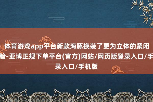体育游戏app平台新款海豚换装了更为立体的紧闭式前脸-亚博正规下单平台(官方)网站/网页版登录入口/手机版