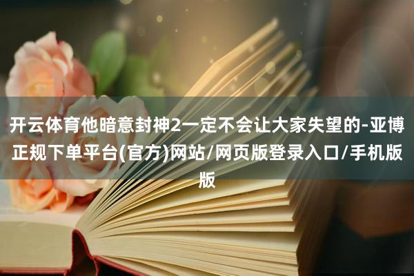 开云体育他暗意封神2一定不会让大家失望的-亚博正规下单平台(官方)网站/网页版登录入口/手机版