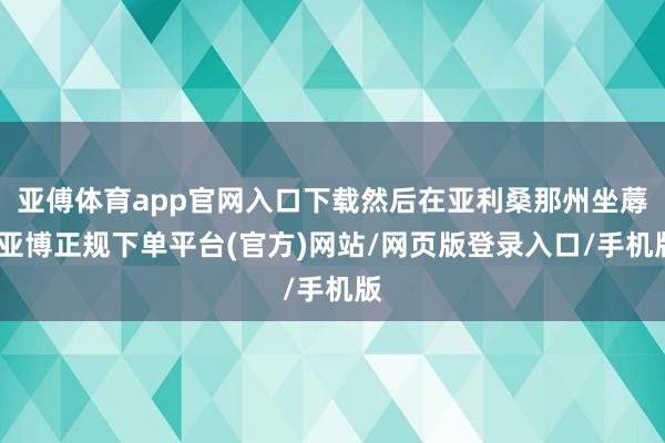 亚傅体育app官网入口下载然后在亚利桑那州坐蓐-亚博正规下单平台(官方)网站/网页版登录入口/手机版