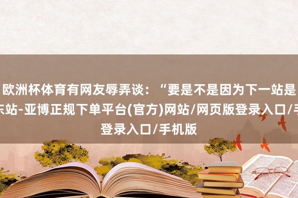 欧洲杯体育有网友辱弄谈：“要是不是因为下一站是郑州东站-亚博正规下单平台(官方)网站/网页版登录入口/手机版