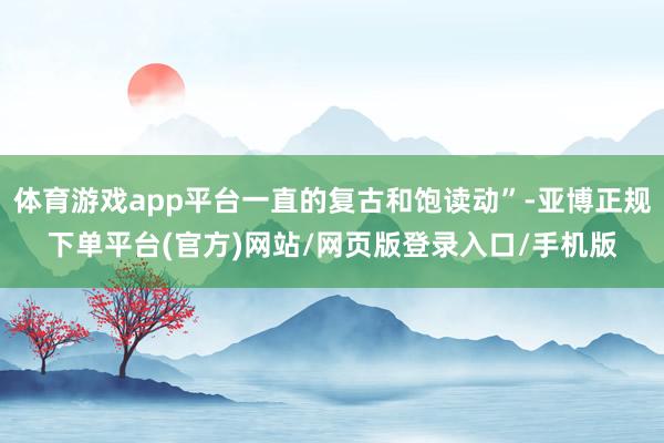 体育游戏app平台一直的复古和饱读动”-亚博正规下单平台(官方)网站/网页版登录入口/手机版
