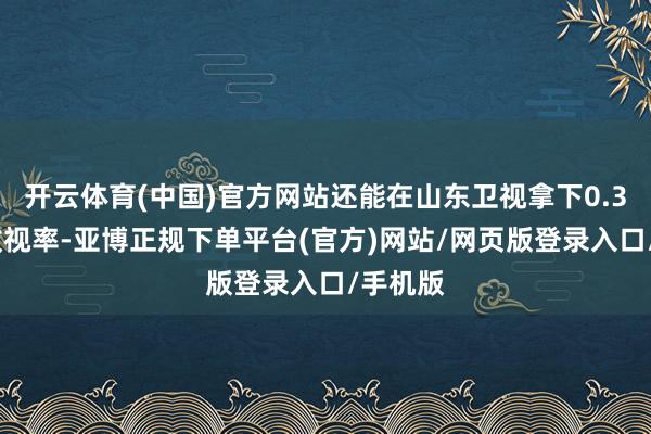 开云体育(中国)官方网站还能在山东卫视拿下0.37%的收视率-亚博正规下单平台(官方)网站/网页版登录入口/手机版