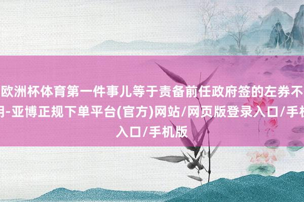 欧洲杯体育第一件事儿等于责备前任政府签的左券不透明-亚博正规下单平台(官方)网站/网页版登录入口/手机版