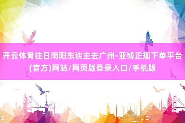 开云体育往日南阳东谈主去广州-亚博正规下单平台(官方)网站/网页版登录入口/手机版