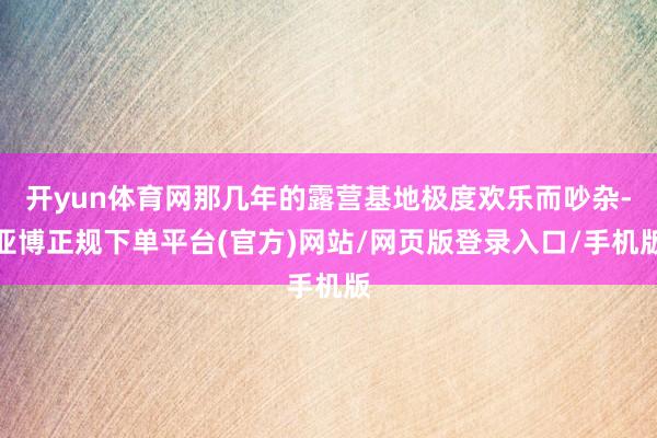 开yun体育网那几年的露营基地极度欢乐而吵杂-亚博正规下单平台(官方)网站/网页版登录入口/手机版