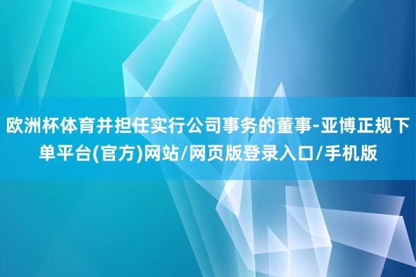 欧洲杯体育并担任实行公司事务的董事-亚博正规下单平台(官方)网站/网页版登录入口/手机版