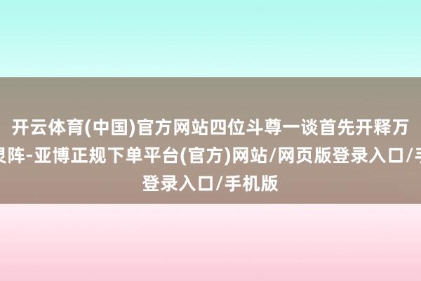 开云体育(中国)官方网站四位斗尊一谈首先开释万魂吞灵阵-亚博正规下单平台(官方)网站/网页版登录入口/手机版