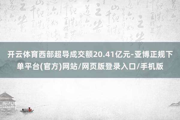 开云体育西部超导成交额20.41亿元-亚博正规下单平台(官方)网站/网页版登录入口/手机版