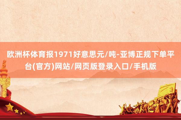 欧洲杯体育报1971好意思元/吨-亚博正规下单平台(官方)网站/网页版登录入口/手机版