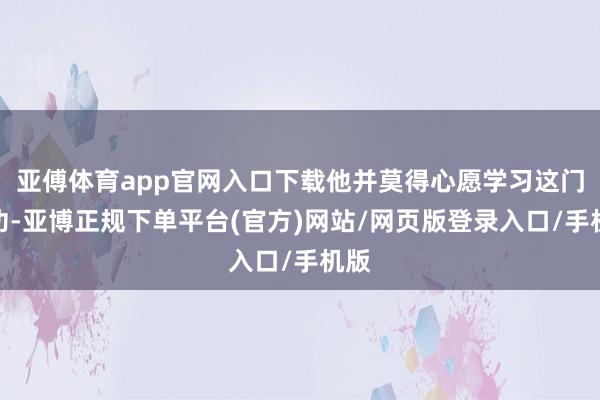 亚傅体育app官网入口下载他并莫得心愿学习这门武功-亚博正规下单平台(官方)网站/网页版登录入口/手机版