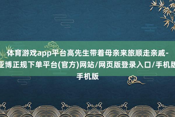 体育游戏app平台高先生带着母亲来旅顺走亲戚-亚博正规下单平台(官方)网站/网页版登录入口/手机版