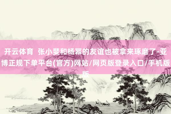 开云体育  张小斐和杨幂的友谊也被拿来琢磨了-亚博正规下单平台(官方)网站/网页版登录入口/手机版