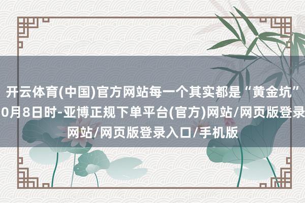 开云体育(中国)官方网站每一个其实都是“黄金坑”！而在客岁10月8日时-亚博正规下单平台(官方)网站/网页版登录入口/手机版