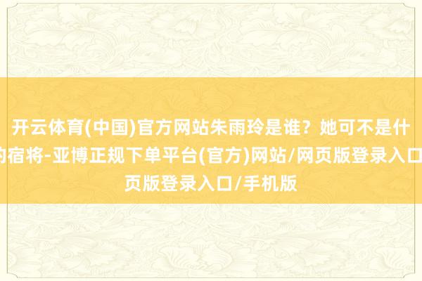 开云体育(中国)官方网站朱雨玲是谁？她可不是什么过气的宿将-亚博正规下单平台(官方)网站/网页版登录入口/手机版