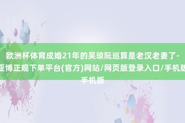欧洲杯体育成婚21年的吴琼阮巡算是老汉老妻了-亚博正规下单平台(官方)网站/网页版登录入口/手机版