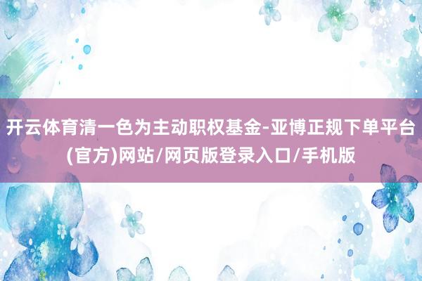 开云体育清一色为主动职权基金-亚博正规下单平台(官方)网站/网页版登录入口/手机版