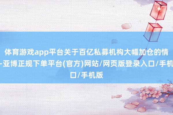 体育游戏app平台关于百亿私募机构大幅加仓的情形-亚博正规下单平台(官方)网站/网页版登录入口/手机版