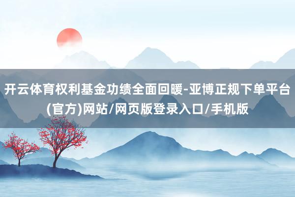 开云体育权利基金功绩全面回暖-亚博正规下单平台(官方)网站/网页版登录入口/手机版
