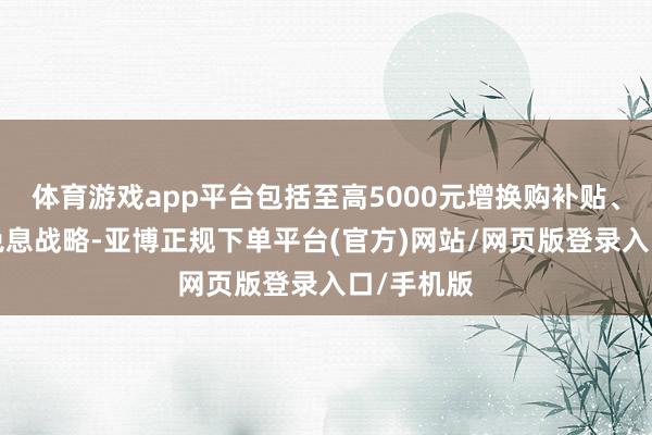 体育游戏app平台包括至高5000元增换购补贴、2年金融免息战略-亚博正规下单平台(官方)网站/网页版登录入口/手机版