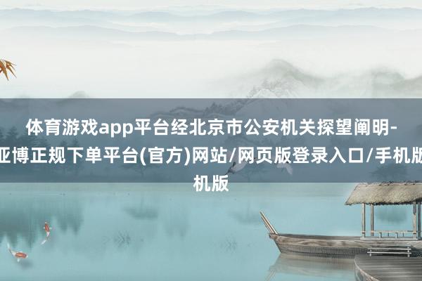 体育游戏app平台　　经北京市公安机关探望阐明-亚博正规下单平台(官方)网站/网页版登录入口/手机版