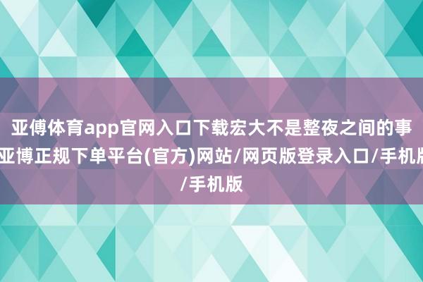 亚傅体育app官网入口下载宏大不是整夜之间的事-亚博正规下单平台(官方)网站/网页版登录入口/手机版
