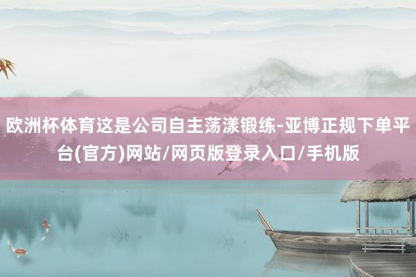 欧洲杯体育这是公司自主荡漾锻练-亚博正规下单平台(官方)网站/网页版登录入口/手机版
