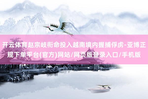 开云体育赵宗岐衔命投入越南境内握捕俘虏-亚博正规下单平台(官方)网站/网页版登录入口/手机版