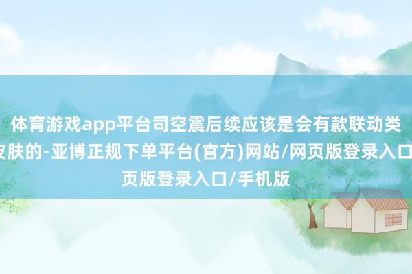 体育游戏app平台司空震后续应该是会有款联动类型的新皮肤的-亚博正规下单平台(官方)网站/网页版登录入口/手机版