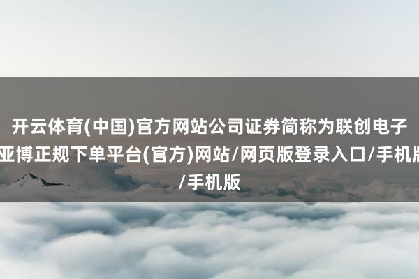 开云体育(中国)官方网站公司证券简称为联创电子-亚博正规下单平台(官方)网站/网页版登录入口/手机版