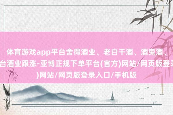 体育游戏app平台舍得酒业、老白干酒、酒鬼酒、古井贡酒、皇台酒业跟涨-亚博正规下单平台(官方)网站/网页版登录入口/手机版