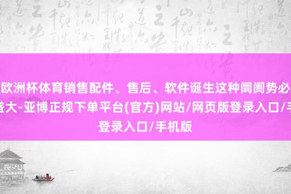 欧洲杯体育销售配件、售后、软件诞生这种阛阓势必很是盛大-亚博正规下单平台(官方)网站/网页版登录入口/手机版