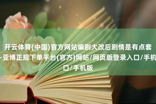 开云体育(中国)官方网站编剧大改后剧情是有点套路-亚博正规下单平台(官方)网站/网页版登录入口/手机版