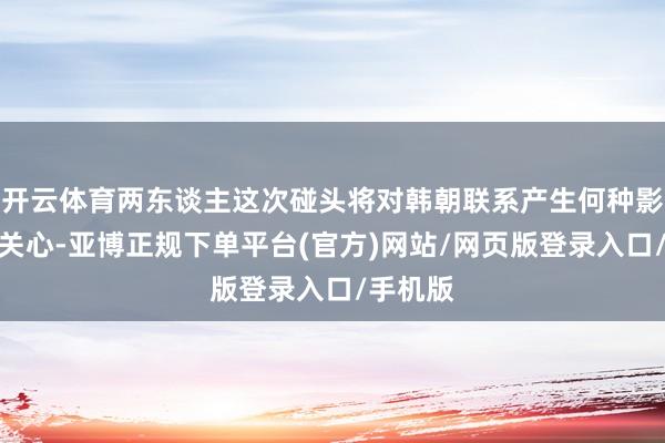 开云体育两东谈主这次碰头将对韩朝联系产生何种影响激发关心-亚博正规下单平台(官方)网站/网页版登录入口/手机版