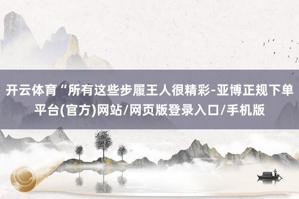 开云体育“所有这些步履王人很精彩-亚博正规下单平台(官方)网站/网页版登录入口/手机版