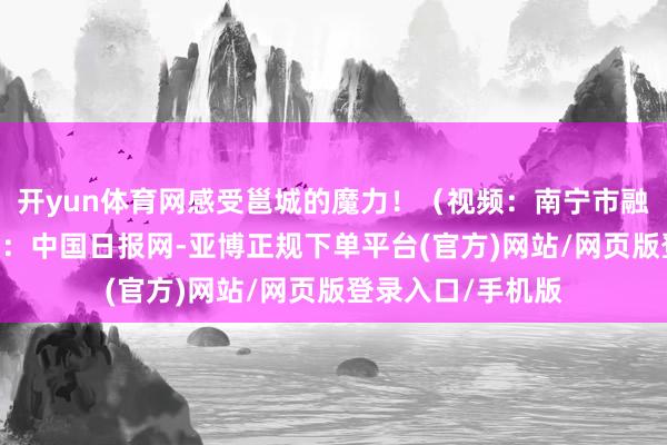 开yun体育网感受邕城的魔力！（视频：南宁市融媒体中心） 开始：中国日报网-亚博正规下单平台(官方)网站/网页版登录入口/手机版