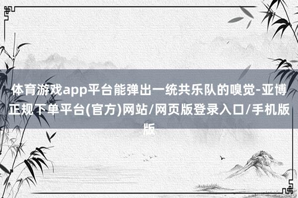 体育游戏app平台能弹出一统共乐队的嗅觉-亚博正规下单平台(官方)网站/网页版登录入口/手机版