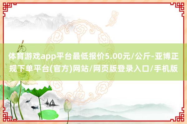 体育游戏app平台最低报价5.00元/公斤-亚博正规下单平台(官方)网站/网页版登录入口/手机版
