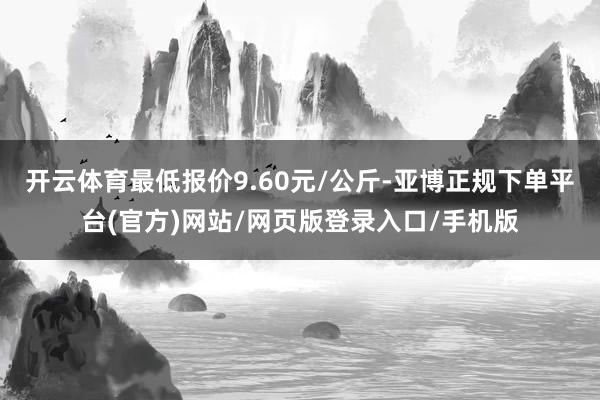 开云体育最低报价9.60元/公斤-亚博正规下单平台(官方)网站/网页版登录入口/手机版