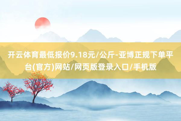 开云体育最低报价9.18元/公斤-亚博正规下单平台(官方)网站/网页版登录入口/手机版
