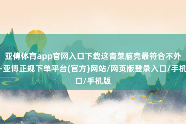 亚傅体育app官网入口下载这青菜脑壳最符合不外了-亚博正规下单平台(官方)网站/网页版登录入口/手机版