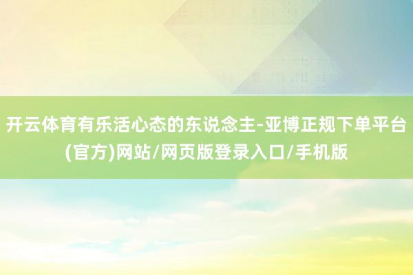 开云体育有乐活心态的东说念主-亚博正规下单平台(官方)网站/网页版登录入口/手机版