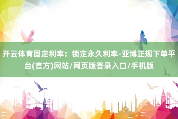 开云体育固定利率：锁定永久利率-亚博正规下单平台(官方)网站/网页版登录入口/手机版
